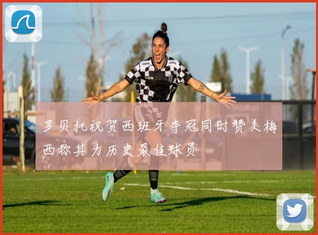 罗贝托祝贺西班牙夺冠同时赞美梅西称其为历史最佳球员