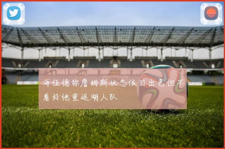 海伍德称詹姆斯状态依旧出色但不看好他重返湖人队