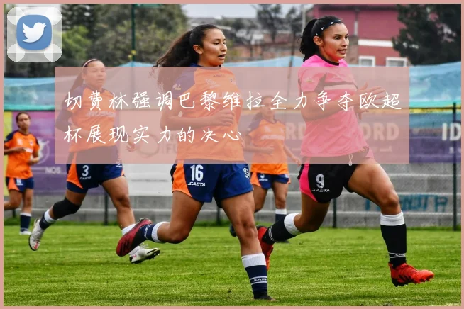 切费林强调巴黎维拉全力争夺欧超杯展现实力的决心
