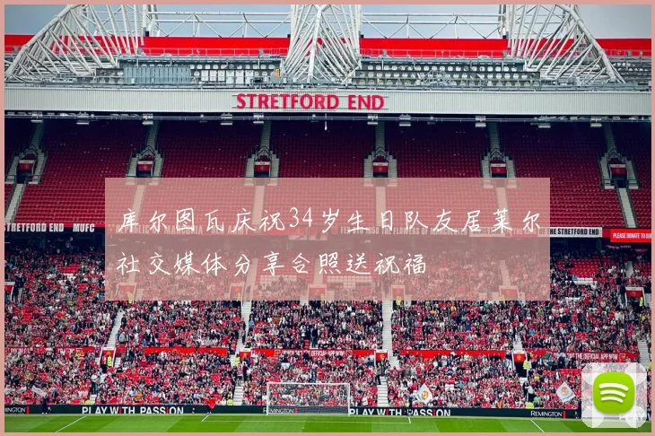 库尔图瓦庆祝34岁生日队友居莱尔社交媒体分享合照送祝福