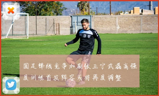 国足锋线竞争加剧张玉宁武磊高强度训练首发阵容或将再度调整