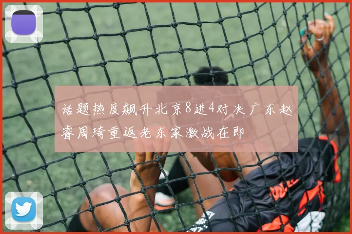 话题热度飙升北京8进4对决广东赵睿周琦重返老东家激战在即