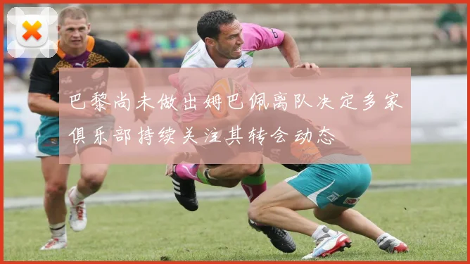 巴黎尚未做出姆巴佩离队决定多家俱乐部持续关注其转会动态