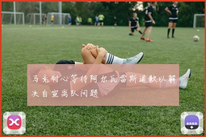 马竞耐心等待阿尔瓦雷斯道歉以解决自宣离队问题