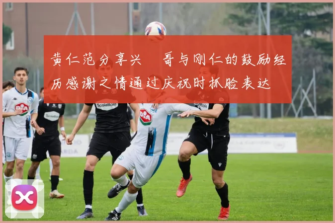 黄仁范分享兴慜哥与刚仁的鼓励经历感谢之情通过庆祝时抓脸表达