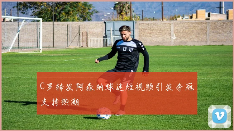 C罗转发阿森纳球迷短视频引发夺冠支持热潮