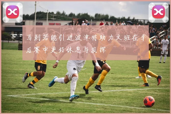 马刺若能引进波津将助力文班在季后赛中更好休息与发挥