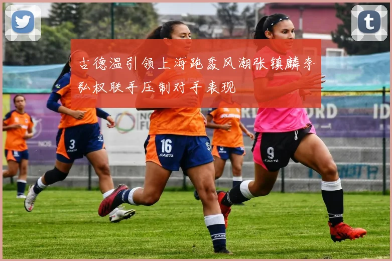 古德温引领上海跑轰风潮张镇麟李弘权联手压制对手表现