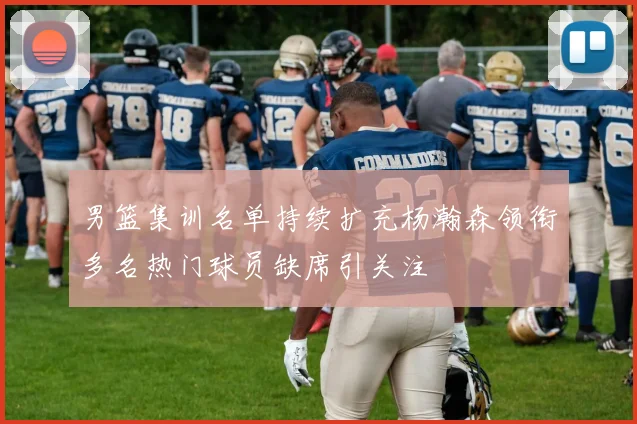 男篮集训名单持续扩充杨瀚森领衔多名热门球员缺席引关注