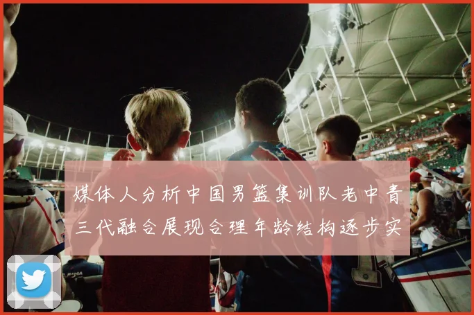 媒体人分析中国男篮集训队老中青三代融合展现合理年龄结构逐步实现换血