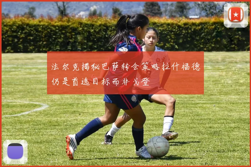 法尔克揭秘巴萨转会策略拉什福德仍是首选目标而非戈登