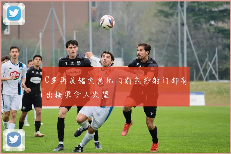 C罗再度错失良机门前包抄射门却高出横梁令人失望