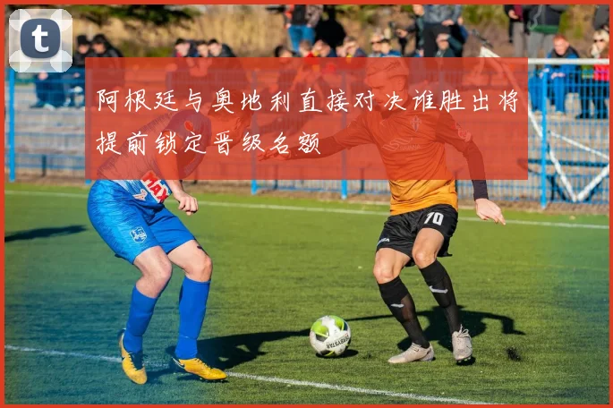 阿根廷与奥地利直接对决谁胜出将提前锁定晋级名额