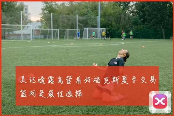 美记透露高管看好福克斯夏季交易篮网是最佳选择