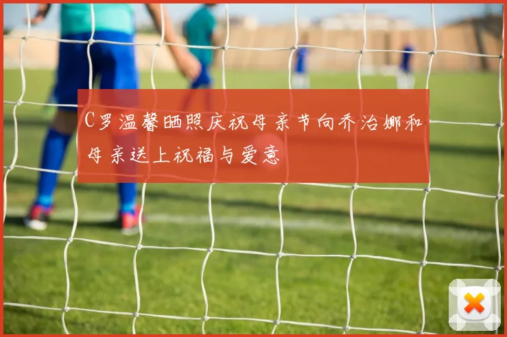 C罗温馨晒照庆祝母亲节向乔治娜和母亲送上祝福与爱意
