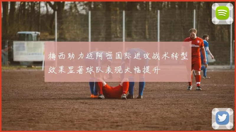 梅西助力迈阿密国际进攻战术转型效果显著球队表现大幅提升