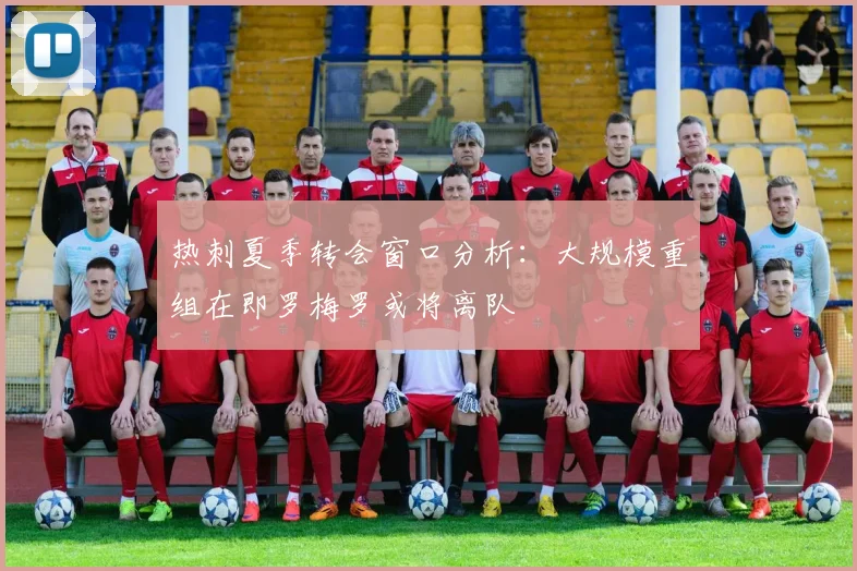 热刺夏季转会窗口分析：大规模重组在即罗梅罗或将离队