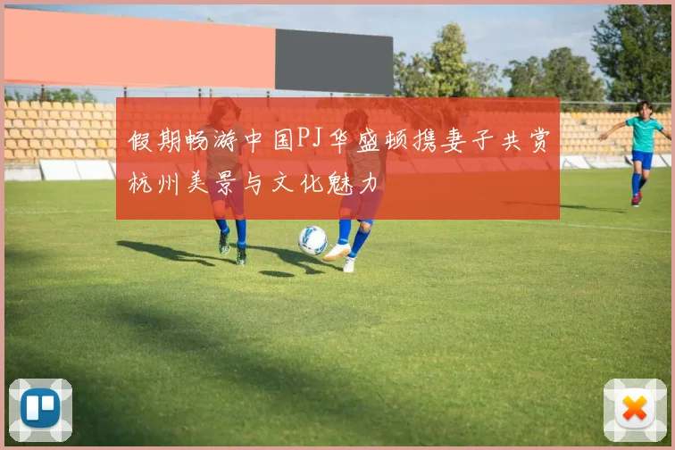 假期畅游中国PJ华盛顿携妻子共赏杭州美景与文化魅力