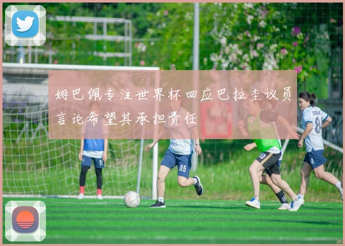 姆巴佩专注世界杯回应巴拉圭议员言论希望其承担责任