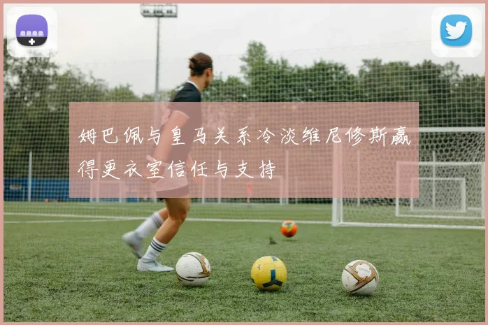 姆巴佩与皇马关系冷淡维尼修斯赢得更衣室信任与支持