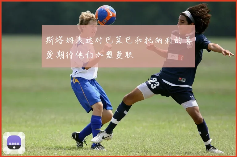 斯塔姆表达对巴莱巴和托纳利的喜爱期待他们加盟曼联
