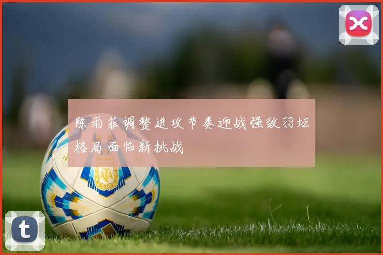 陈雨菲调整进攻节奏迎战强敌羽坛格局面临新挑战