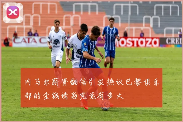 内马尔薪资翻倍引发热议巴黎俱乐部的金钱诱惑究竟有多大