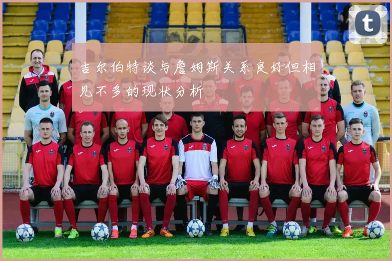 吉尔伯特谈与詹姆斯关系良好但相见不多的现状分析