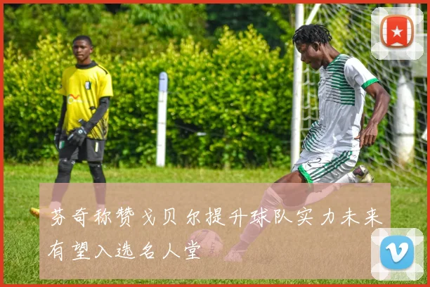芬奇称赞戈贝尔提升球队实力未来有望入选名人堂