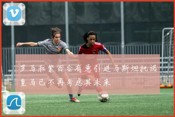 罗马和紫百合有意引进马斯坦托诺皇马已不再考虑其未来