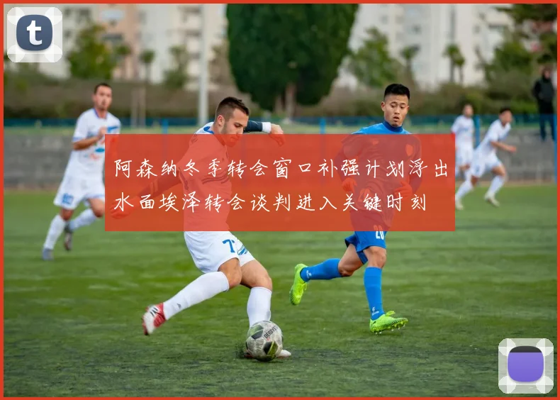 阿森纳冬季转会窗口补强计划浮出水面埃泽转会谈判进入关键时刻