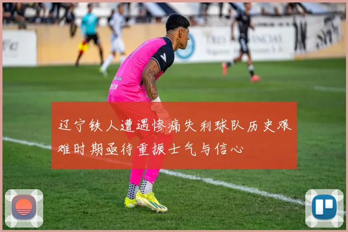 辽宁铁人遭遇惨痛失利球队历史艰难时期亟待重振士气与信心