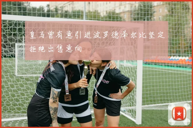 皇马曾有意引进波罗德泽尔比坚定拒绝出售意向